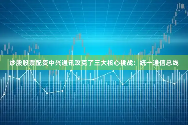 炒股股票配资中兴通讯攻克了三大核心挑战：统一通信总线