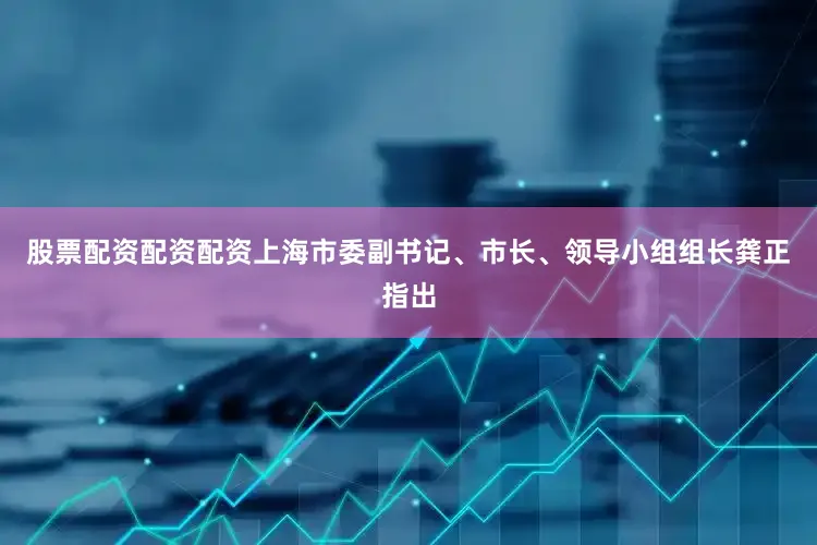股票配资配资配资上海市委副书记、市长、领导小组组长龚正指出