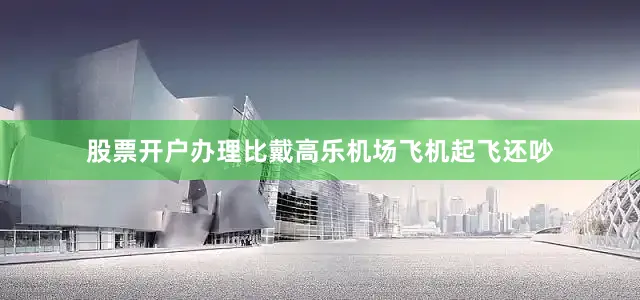 股票开户办理比戴高乐机场飞机起飞还吵