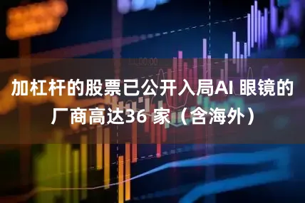 加杠杆的股票已公开入局AI 眼镜的厂商高达36 家（含海外）