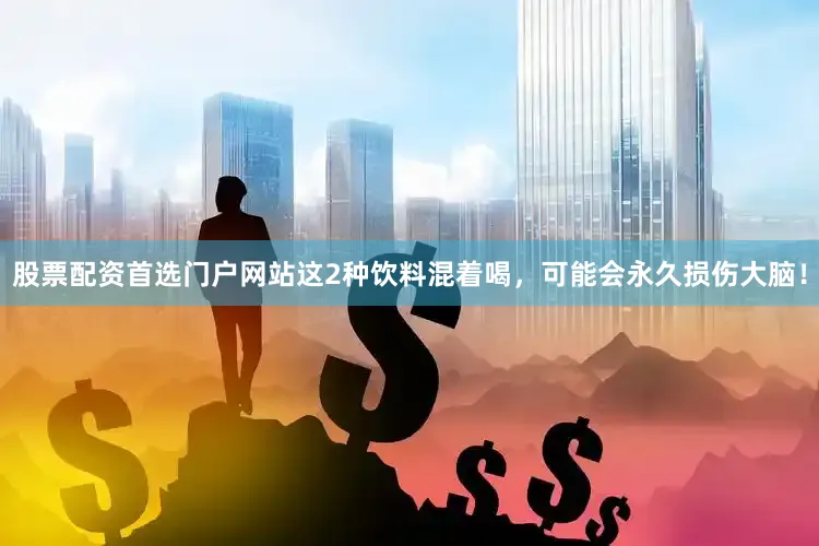 股票配资首选门户网站这2种饮料混着喝，可能会永久损伤大脑！