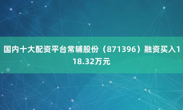国内十大配资平台常辅股份（871396）融资买入118.32万元