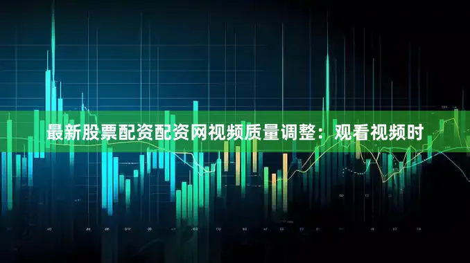 最新股票配资配资网视频质量调整：观看视频时