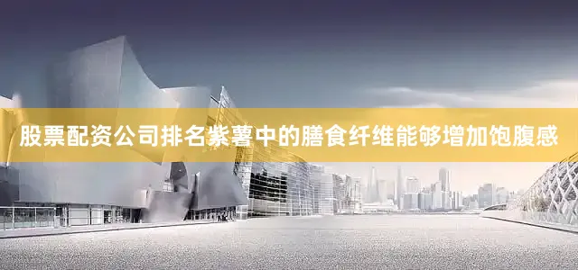 股票配资公司排名紫薯中的膳食纤维能够增加饱腹感